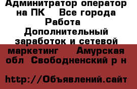 Админитратор-оператор на ПК  - Все города Работа » Дополнительный заработок и сетевой маркетинг   . Амурская обл.,Свободненский р-н